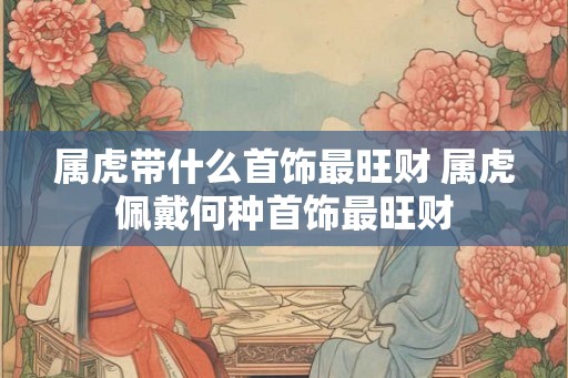 属虎带什么首饰最旺财 属虎佩戴何种首饰最旺财