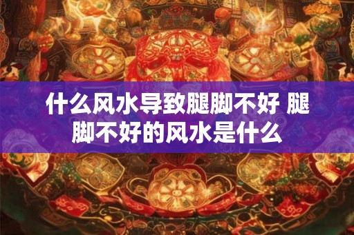 什么风水导致腿脚不好 腿脚不好的风水是什么