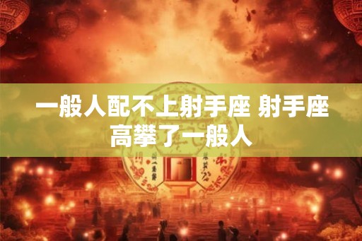 一般人配不上射手座 射手座高攀了一般人 一般人配不上射手座 射手座高攀了一般人