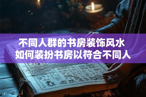 不同人群的书房装饰风水 如何装扮书房以符合不同人的风水要求 不同人群的书房装饰风水 如何装扮书房以符合不同人的风水要求