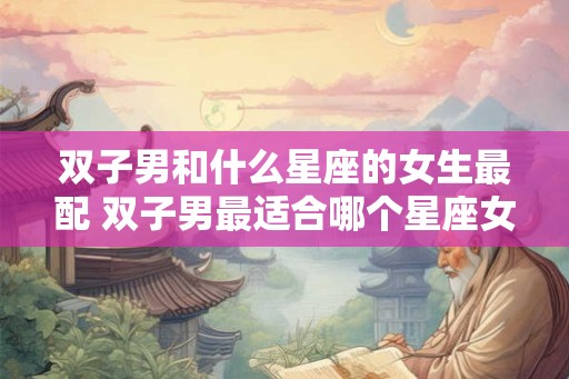 双子男和什么星座的女生最配 双子男最适合哪个星座女