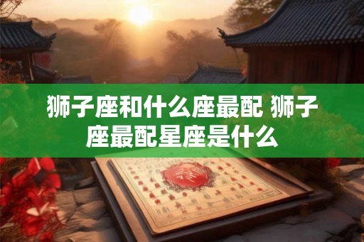 狮子座和什么座最配 狮子座最配星座是什么