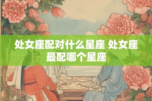处女座配对什么星座 处女座最配哪个星座