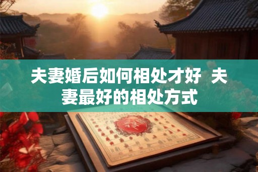 夫妻婚后如何相处才好 夫妻最好的相处方式 夫妻婚后如何相处才好 夫妻最好的相处方式