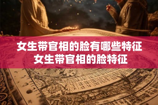 女生带官相的脸有哪些特征 女生带官相的脸特征
