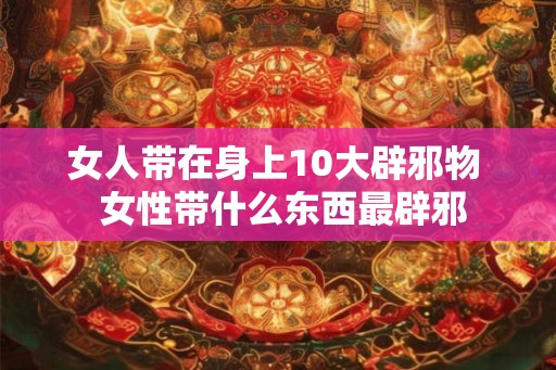 女人带在身上10大辟邪物  女性带什么东西最辟邪