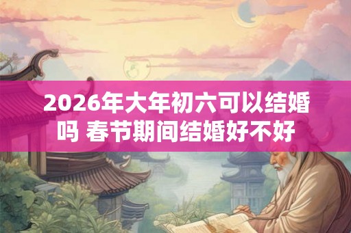 2026年大年初六可以结婚吗 春节期间结婚好不好