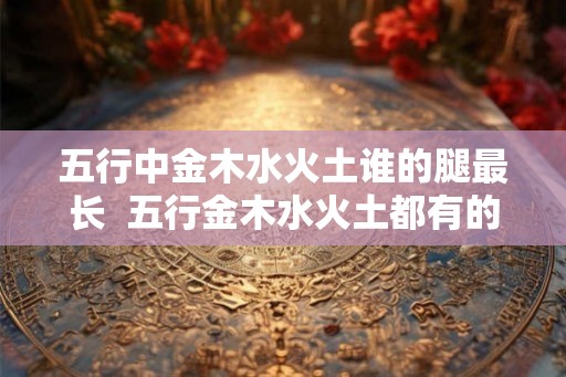 五行中金木水火土谁的腿最长  五行金木水火土都有的人好不好