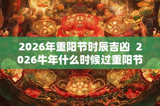 2026年重阳节时辰吉凶 2026牛年什么时候过重阳节 2026年重阳节时辰吉凶 2026牛年什么时候过重阳节