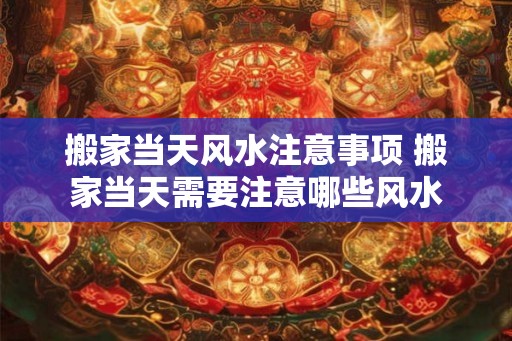 搬家当天风水注意事项 搬家当天需要注意哪些风水