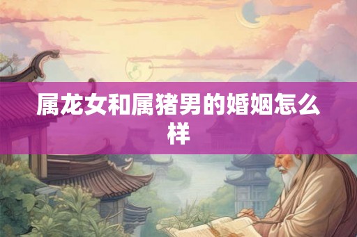 属龙女和属猪男的婚姻怎么样