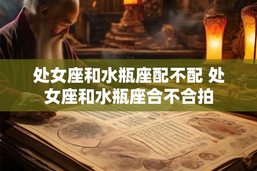 处女座和水瓶座配不配 处女座和水瓶座合不合拍