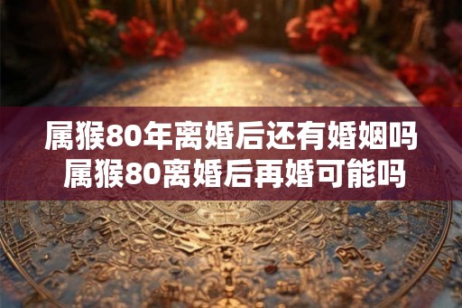 属猴80年离婚后还有婚姻吗 属猴80离婚后再婚可能吗 属猴80年离婚后还有婚姻吗 属猴80离婚后再婚可能吗