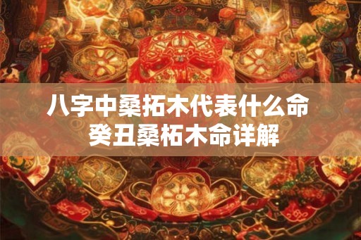 八字中桑拓木代表什么命  癸丑桑柘木命详解