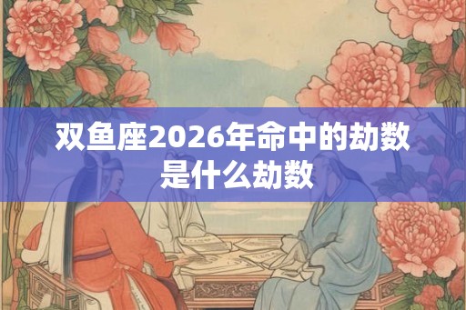 双鱼座2026年命中的劫数 是什么劫数 双鱼座2026年命中的劫数 是什么劫数