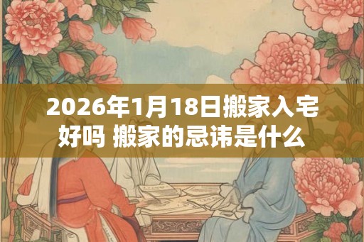 2026年1月18日搬家入宅好吗 搬家的忌讳是什么