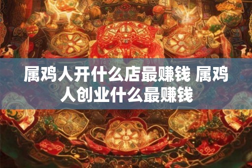 属鸡人开什么店最赚钱 属鸡人创业什么最赚钱