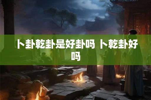 卜卦乾卦是好卦吗 卜乾卦好吗