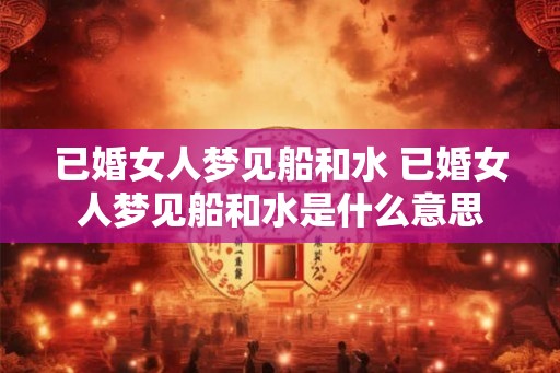 已婚女人梦见船和水 已婚女人梦见船和水是什么意思 已婚女人梦见船和水 已婚女人梦见船和水是什么意思