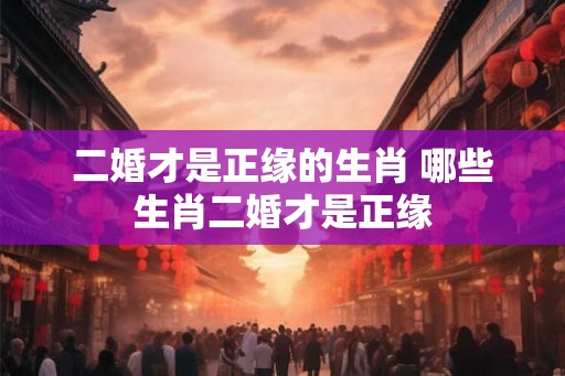 二婚才是正缘的生肖 哪些生肖二婚才是正缘 二婚才是正缘的生肖 哪些生肖二婚才是正缘
