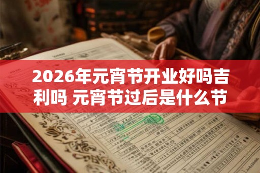 2026年元宵节开业好吗吉利吗 元宵节过后是什么节 2026年元宵节开业好吗吉利吗 元宵节过后是什么节