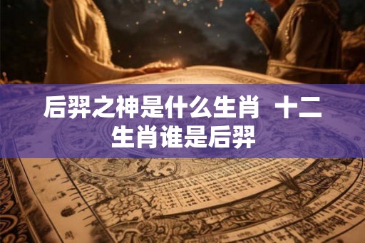 后羿之神是什么生肖 十二生肖谁是后羿 后羿之神是什么生肖 十二生肖谁是后羿