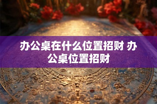 办公桌在什么位置招财 办公桌位置招财