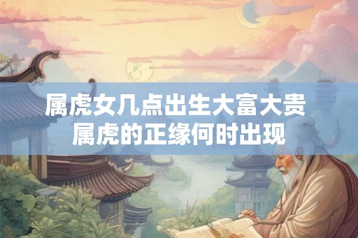 属虎女几点出生大富大贵 属虎的正缘何时出现 属虎女几点出生大富大贵 属虎的正缘何时出现