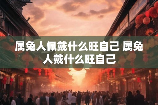 属兔人佩戴什么旺自己 属兔人戴什么旺自己