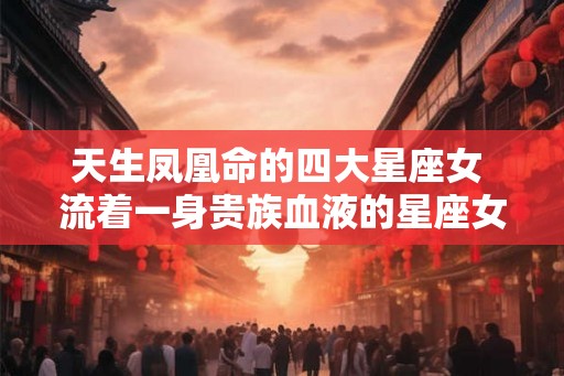 天生凤凰命的四大星座女 流着一身贵族血液的星座女