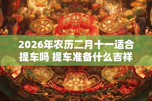 2026年农历二月十一适合提车吗 提车准备什么吉祥东西 2026年农历二月十一适合提车吗 提车准备什么吉祥东西