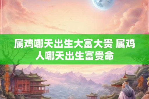 属鸡哪天出生大富大贵 属鸡人哪天出生富贵命