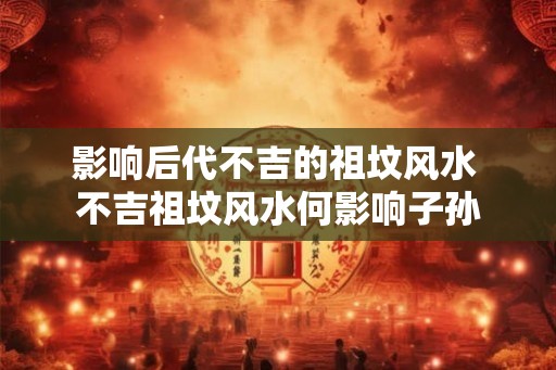 影响后代不吉的祖坟风水 不吉祖坟风水何影响子孙