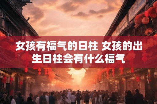 女孩有福气的日柱 女孩的出生日柱会有什么福气