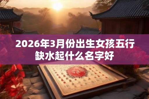 2026年3月份出生女孩五行缺水起什么名字好