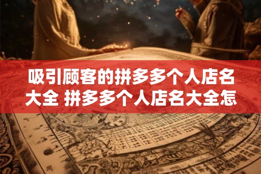 吸引顾客的拼多多个人店名大全 拼多多个人店名大全怎么吸引顾客 吸引顾客的拼多多个人店名大全 拼多多个人店名大全怎么吸引顾客