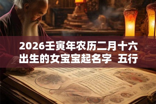 2026壬寅年农历二月十六出生的女宝宝起名字  五行缺啥