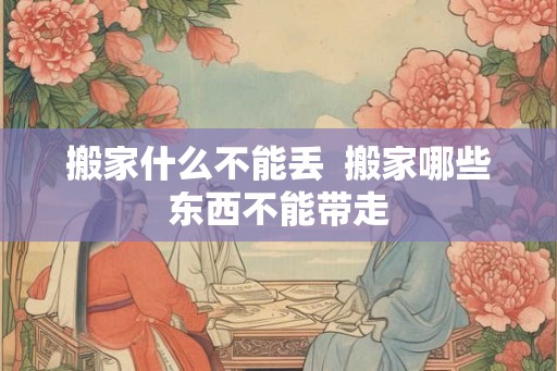 搬家什么不能丢  搬家哪些东西不能带走