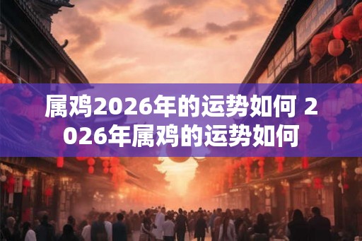 属鸡2026年的运势如何 2026年属鸡的运势如何