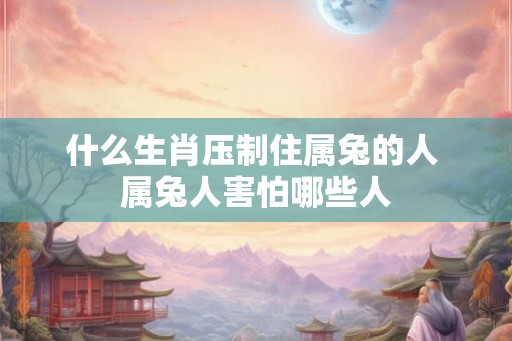什么生肖压制住属兔的人 属兔人害怕哪些人