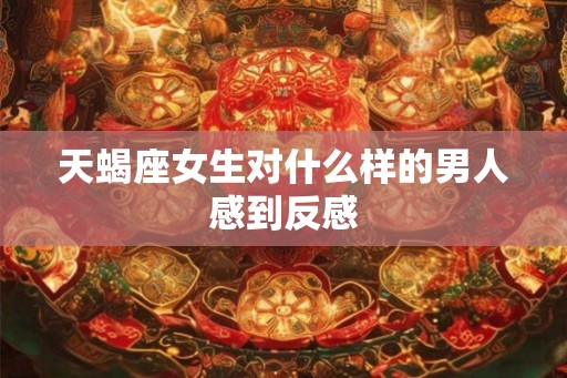 天蝎座女生对什么样的男人感到反感