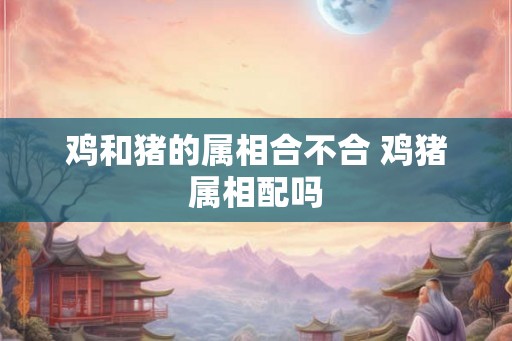 鸡和猪的属相合不合 鸡猪属相配吗