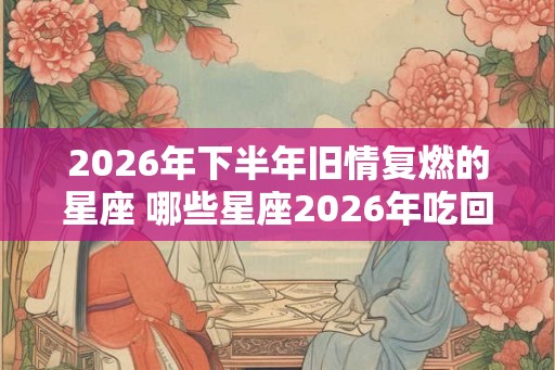 2026年下半年旧情复燃的星座 哪些星座2026年吃回头草