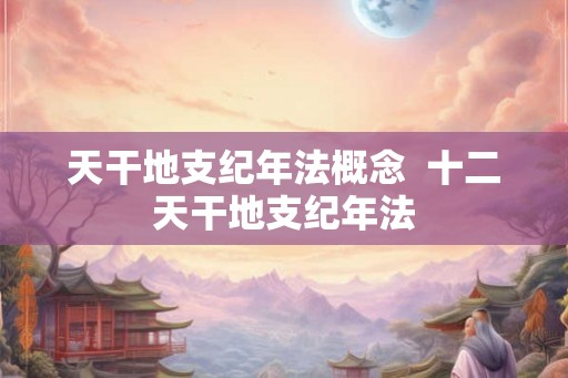天干地支纪年法概念  十二天干地支纪年法