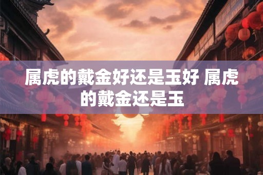 属虎的戴金好还是玉好 属虎的戴金还是玉 属虎的戴金好还是玉好 属虎的戴金还是玉