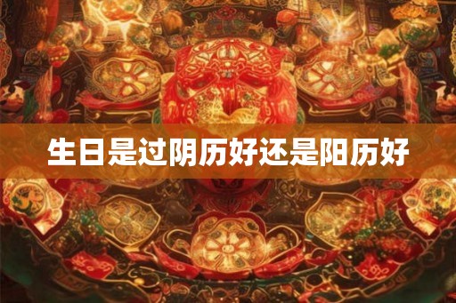 生日是过阴历好还是阳历好 生日是过阴历好还是阳历好