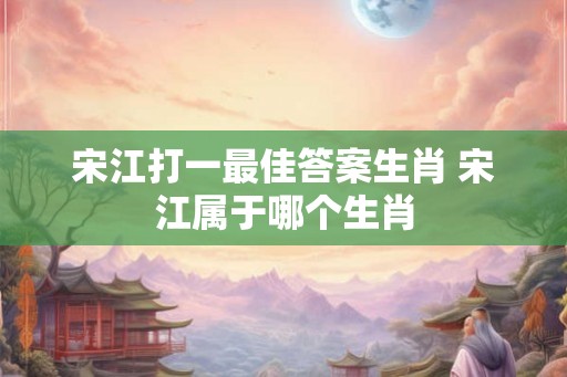 宋江打一最佳答案生肖 宋江属于哪个生肖