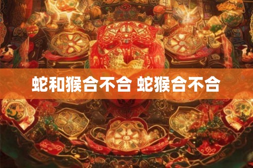蛇和猴合不合 蛇猴合不合 蛇和猴合不合 蛇猴合不合