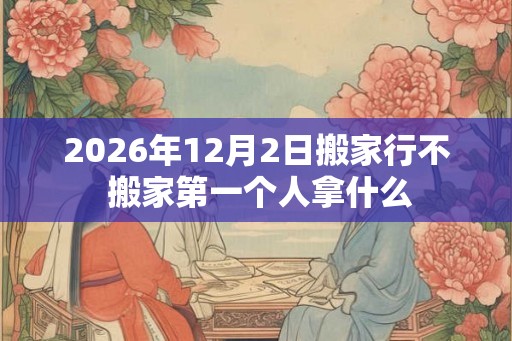 2026年12月2日搬家行不 搬家第一个人拿什么