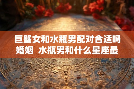 巨蟹女和水瓶男配对合适吗婚姻  水瓶男和什么星座最配